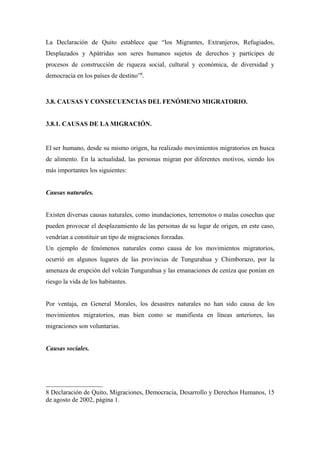 La Declaración de Quito establece que “los Migrantes, Extranjeros, Refugiados,
Desplazados y Apátridas son seres humanos sujetos de derechos y partícipes de
procesos de construcción de riqueza social, cultural y económica, de diversidad y
democracia en los países de destino”8.



3.8. CAUSAS Y CONSECUENCIAS DEL FENÓMENO MIGRATORIO.


3.8.1. CAUSAS DE LA MIGRACIÓN.


El ser humano, desde su mismo origen, ha realizado movimientos migratorios en busca
de alimento. En la actualidad, las personas migran por diferentes motivos, siendo los
más importantes los siguientes:


Causas naturales.


Existen diversas causas naturales, como inundaciones, terremotos o malas cosechas que
pueden provocar el desplazamiento de las personas de su lugar de origen, en este caso,
vendrían a constituir un tipo de migraciones forzadas.
Un ejemplo de fenómenos naturales como causa de los movimientos migratorios,
ocurrió en algunos lugares de las provincias de Tungurahua y Chimborazo, por la
amenaza de erupción del volcán Tungurahua y las emanaciones de ceniza que ponían en
riesgo la vida de los habitantes.


Por ventaja, en General Morales, los desastres naturales no han sido causa de los
movimientos migratorios, mas bien como se manifiesta en líneas anteriores, las
migraciones son voluntarias.


Causas sociales.




8 Declaración de Quito, Migraciones, Democracia, Desarrollo y Derechos Humanos, 15
de agosto de 2002, página 1.
 