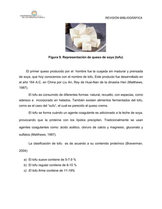 REVISIÓN BIBLIOGRÁFICA




                      Figura 9. Representación de queso de soya (tofu)



     El primer queso producido por el hombre fue la cuajada sin madurar y prensada
de soya, que hoy conocemos con el nombre de tofu. Este producto fue desarrollado en
el año 164 A.C. en China por Liu An, Rey de Huai-Nan de la dinastía Han (Matthews,
1987).

         El tofu es consumido de diferentes formas: natural, revuelto, con especias, como
aderezo e incorporado en helados. También existen alimentos fermentados del tofu,
como es el caso del “sufu”, el cual es parecido al queso crema.

         El tofu se forma cuándo un agente coagulante es adicionado a la leche de soya,

provocando que la proteína con los lípidos precipiten. Tradicionalmente se usan

agentes coagulantes como: ácido acético, cloruro de calcio y magnesio, gluconato y

sulfatos (Matthews, 1987).

         La clasificación de tofu es de acuerdo a su contenido proteínico (Braverman,

2004):

   a) El tofu suave contiene de 5-7.9 %
   b) El tofu regular contiene de 8-10 %
   c) El tofu firme contiene de 11-19%
 