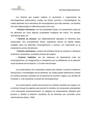 REVISIÓN BIBLIOGRÁFICA



      Los factores que pueden acelerar el crecimiento o supervivencia de
microorganismos deteriorativos, pueden ser físicos, químicos o microbiológicos, los
cuales dependen de la naturaleza del microorganismo que este presente. Los factores
han sido categorizados en diferentes grupos como son:
      • Factores intrínsecos: son las propiedades físicas y la composición propia de
los alimentos así como algunas propiedades biológicas del mismo. Por ejemplo
actividad de agua, pH.
      • Factores de proceso: son deliberadamente aplicados en alimentos para
preservarlos. Son principalmente físicos, tratamiento térmico de efectos letales
variables sobre los diferentes microorganismos o químico, con repercusión en la
composición química del alimento.
      • Factores extrínsecos o propios del ambiente donde se conserva o almacena
el alimento: temperatura, humedad y tensión del oxigeno.
      • Factores implícitos: son las relaciones de dependencia entre los
microorganismos, los antagonismos o sinergismos que se establezcan en la selección
inicial resultante de los factores 1 a 3 antes mencionados


      Los conservadores son compuestos usados para retardar o prevenir el deterioro
fisicoquímico o microbiológico de los alimentos, los cuales pueden deteriorarse a través
de cambios adversos causados por la presencia de enzimas, oxigeno, luz; perdida de
humedad; o, mas importante, la acción de microorganismos.


      Los conservadores usados para prevenir los cambios causados por oxigeno, luz
y enzimas incluyen los agentes para prevenir la rancidez, los compuestos antioxidantes
y los compuestos antioscurecimiento. La categoría de conservadores utilizados para
prevenir o retardar el deterioro microbiano de los alimentos son conocidos como
antimicrobianos (Giese, 1994).
 