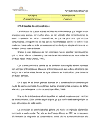 REVISIÓN BIBLIOGRÁFICA

                  Torulopsis                            Cephalosporium
             Zygosaccharomyces                             Fusarium


      3.10.9 Mezclas de antimicrobianos

      La necesidad de buscar nuevas mezclas de antimicrobianos que tengan acción
sinérgica surge porque, por muchos años, se han utilizado altas concentraciones de
estos compuestos sin hacer combinaciones, lo que ha provocado que muchos
consumidores, principalmente en los países industrializados donde se comen estos
productos, haya cada vez más personas que sufren de alguna alergia o incluso de un
malestar crónico como el cáncer.
      Gracias a estas búsquedas se han encontrado nuevos agentes y combinaciones
que no tienen efectos colaterales y que mantienen las características sensoriales del
producto fresco (Welti-Chanes, 1995).


      Con la evolución de la ciencia de los alimentos han surgido muchos químicos
con actividad antimicrobiana. El agente antimicrobiano del que se tiene el registro más
antiguo es la sal de mesa, la cual se sigue utilizando en la actualidad para conservar
productos cárnicos.


      En el siglo XX se dieron grandes avances en la conservación de alimentos por
medio de agentes químicos. Fue entonces cuando empezaron las revisiones de daños
a la salud que cada agente podría causar (López-Malo, 2000).


      Hoy en día la industria de alimentos utiliza en todo el mundo una gran cantidad
de antimicrobianos. Estos difieren según el país, ya que su uso está restringido por las
leyes alimentarias de cada nación.


      La producción de antimicrobianos genera una fuente de ingresos económicos
importante a nivel mundial. Tan sólo en los Estados Unidos en 1991 se consumieron
37.5 millones de kilogramos de conservadores, y esta cifra ha aumentado año con año
 