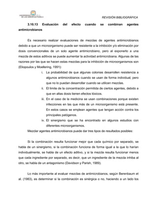 REVISIÓN BIBLIOGRÁFICA

      3.10.13    Evaluación        del   efecto   cuando    se    combinan      agentes
antimicrobianos


      Es necesario realizar evaluaciones de mezclas de agentes antimicrobianos
debido a que un microorganismo puede ser resistente a la inhibición y/o eliminación por
dosis convencionales de un solo agente antimicrobiano, pero al exponerlo a una
mezcla de estos aditivos se puede aumentar la actividad antimicrobiana. Algunas de las
razones por las que se hacen estas mezclas para la inhibición de microorganismos son
(Eliopoulos y Moellering, 1991):
                 i. La probabilidad de que algunas colonias desarrollen resistencia a
                    algunos antimicrobianos cuando se usan de forma individual, pero
                    que no lo puedan desarrollar cuando se utilicen mezclas.
                 ii. El limite de la concentración permitida de ciertos agentes, debido a
                    que en altas dosis tienen efectos tóxicos.
                 iii. En el caso de la medicina se usan combinaciones porque existen
                    infecciones en las que más de un microorganismo está presente.
                    En estos casos se emplean agentes que tengan acción contra los
                    principales patógenos.
                 iv. El sinergismo que se ha encontrado en algunos estudios con
                    diferentes microorganismos.
      Mezclar agentes antimicrobianos puede dar tres tipos de resultados posibles:


      Si la combinación resulta funcionar mejor que cada químico por separado, se
habla de un sinergismo, si la combinación funciona de forma igual a la que lo harían
individualmente, se habla de un efecto aditivo, y si la mezcla resulta funcionar menos
que cada ingrediente por separado, es decir, que un ingrediente de la mezcla inhiba al
otro, se habla de un antagonismo (Davidson y Parish, 1989).


      Lo más importante al evaluar mezclas de antimicrobianos, según Berenbaum et
al. (1983), es determinar si la combinación es sinérgica o no, haciendo a un lado los
 