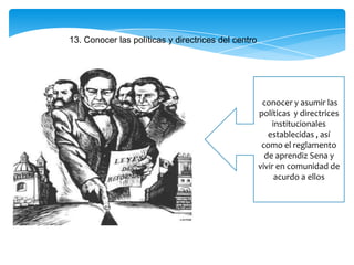 13. Conocer las políticas y directrices del centro
conocer y asumir las
políticas y directrices
institucionales
establecidas , así
como el reglamento
de aprendiz Sena y
vivir en comunidad de
acurdo a ellos
 