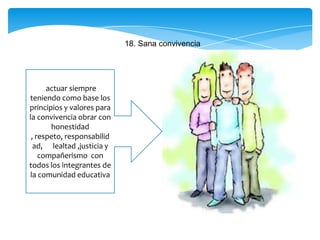 18. Sana convivencia
actuar siempre
teniendo como base los
principios y valores para
la convivencia obrar con
honestidad
, respeto, responsabilid
ad, lealtad ,justicia y
compañerismo con
todos los integrantes de
la comunidad educativa
 