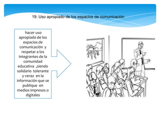 19. Uso apropiado de los espacios de comunicación
hacer uso
apropiado de los
espacios de
comunicación y
respetar a los
integrantes de la
comunidad
educativa ,siendo
solidario tolerante
y veraz en la
información que se
publique en
medios impresos o
digitales
 