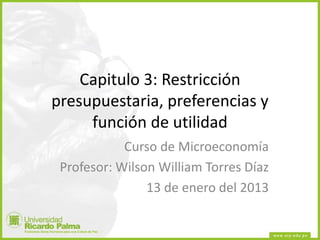 Capitulo 3: Restricción
presupuestaria, preferencias y
función de utilidad
Curso de Microeconomía
Profesor: Wilson William Torres Díaz
13 de enero del 2013
 