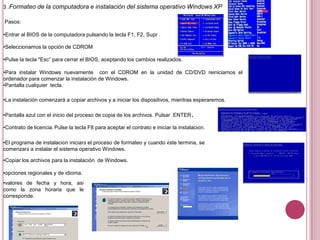 3 .Formateo de la computadora e instalación del sistema operativo Windows XP
Pasos:
•Entrar al BIOS de la computadora pulsando la tecla F1, F2, Supr .
•Seleccionamos la opción de CDROM
•Pulse la tecla "Esc” para cerrar el BIOS, aceptando los cambios realizados.
•Para instalar Windows nuevamente con el CDROM en la unidad de CD/DVD reiniciamos el
ordenador para comenzar la instalación de Windows.
•Pantalla cualquier tecla.
•La instalación comenzará a copiar archivos y a iniciar los dispositivos, mientras esperaremos.
•Pantalla azul con el inicio del proceso de copia de los archivos. Pulsar ENTER.
•Contrato de licencia. Pulse la tecla F8 para aceptar el contrato e iniciar la instalación.
•El programa de instalación iniciará el proceso de formateo y cuando éste termina, se
comenzará a instalar el sistema operativo Windows.
•Copiar los archivos para la instalación de Windows.
•opciones regionales y de idioma.
•valores de fecha y hora, así
como la zona horaria que le
corresponde.
 