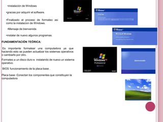 •instalación de Windows
•gracias por adquirir el software.
•Finalizado el proceso de formateo así
como la instalación de Windows.
•Mensaje de bienvenida.
•instalar de nuevo algunos programas.
FUNDAMENTACIÓN TEÓRICA:
Es importante formatear una computadora ya que
haciendo esto se pueden actualizar los sistemas operativos
o cambiarlo por otro.
Formateo a un disco duro e instalando de nuevo un sistema
operativo.
BIOS funcionamiento de la placa base .
Placa base: Conectan los componentes que constituyen la
computadora
 
