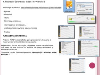 4. Instalación del antivirus avast! Free Antivirus 6
•Descargar el antivirus http://www.infospyware.com/antivirus-gratis/avast-free/
•ejecutar
•instalando
•idioma
•términos y condiciones
•información de la instalación.
•análisis del sistema y tarda algunos minutos
•finalizar
FUNDAMENTACIÓN TEÓRICA:
Antivirus AVAST: desarrollados para proporcionar al usuario la
mayor y mejor protección de manera gratuita.
Mejoramiento de sus tecnologías, ofreciendo nuevas características
que hacen de este producto un antivirus de óptimo rendimiento y
efectivo en protección.
Compatible con los Sistemas Operativos, Windows XP / Windows Vista /
Windows 7.
 