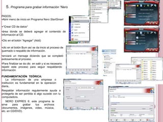 5. Programa para grabar información “Nero StartSmart
PASOS:
•Abrir menú de inicio en Programa Nero StartSmart
•“Crear CD de datos”
•área donde se deberá agregar el contenido de
información al CD.
•Clic en el botón “Agregar” (Add)
•clic en el botón Burn así se da inicio al proceso de
quemado o respaldo de información.
•enviará un mensaje diciendo que se completó
exitosamente el proceso.
•Para finalizar se da clic en salir y si es necesario
repetir este proceso para seguir respaldando
información.
FUNDAMENTACIÓN TEÓRICA:
La información de una empresa o
institución es fundamental en la operación
diaria,.
Respaldar información regularmente ayuda a
protegerla de ser perdida si algo sucede con tu
computadora.
NERO EXPRES 6: este programa te
sirve para grabar tus archivos
(documentos, imágenes, video, música,
etc. en CD/DVD).
 