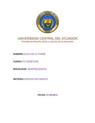 UNIVERSIDAD CENTRAL DEL ECUADOR
Facultad de filosofía, letras y ciencias de la educación

NOMBRE:ALICIA DE LA TORRE

CURSO:4TO SEMESTRE

MODALIDAD: SEMIPRECENCIAL

MATERIA:CIENCIAS NATURALES

FECHA: 21-09-2013

 
