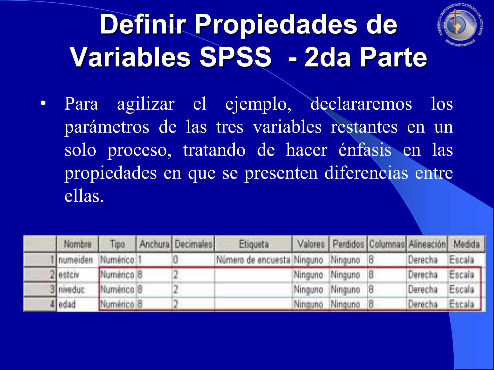 Definir Propiedades de
Variables SPSS - 2da Parte
• Para agilizar el ejemplo, declararemos los
parámetros de las tres variables restantes en un
solo proceso, tratando de hacer énfasis en las
propiedades en que se presenten diferencias entre
ellas.

 