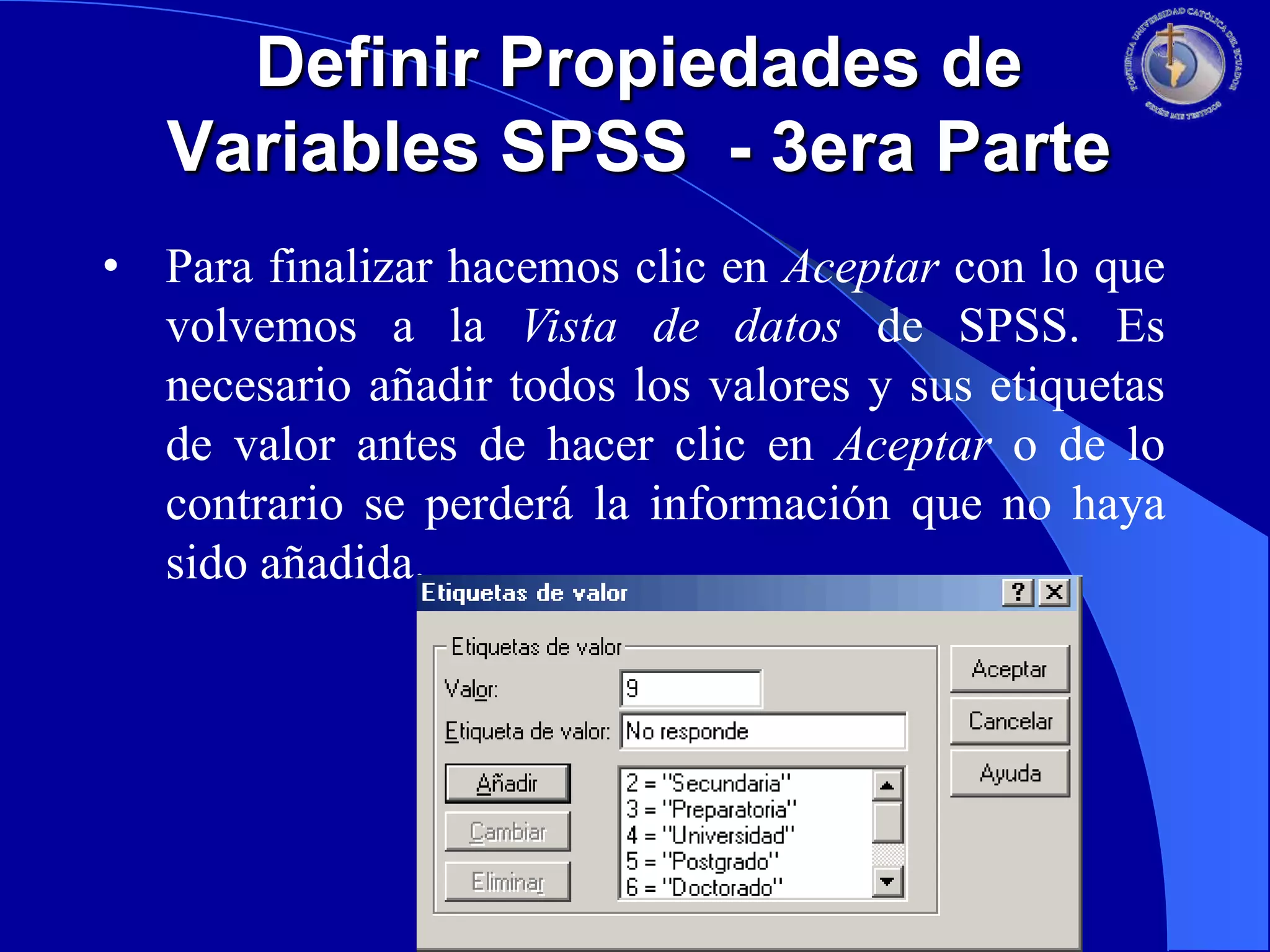 Definir Propiedades de
Variables SPSS - 3era Parte
• Para finalizar hacemos clic en Aceptar con lo que
volvemos a la Vista de datos de SPSS. Es
necesario añadir todos los valores y sus etiquetas
de valor antes de hacer clic en Aceptar o de lo
contrario se perderá la información que no haya
sido añadida.

 