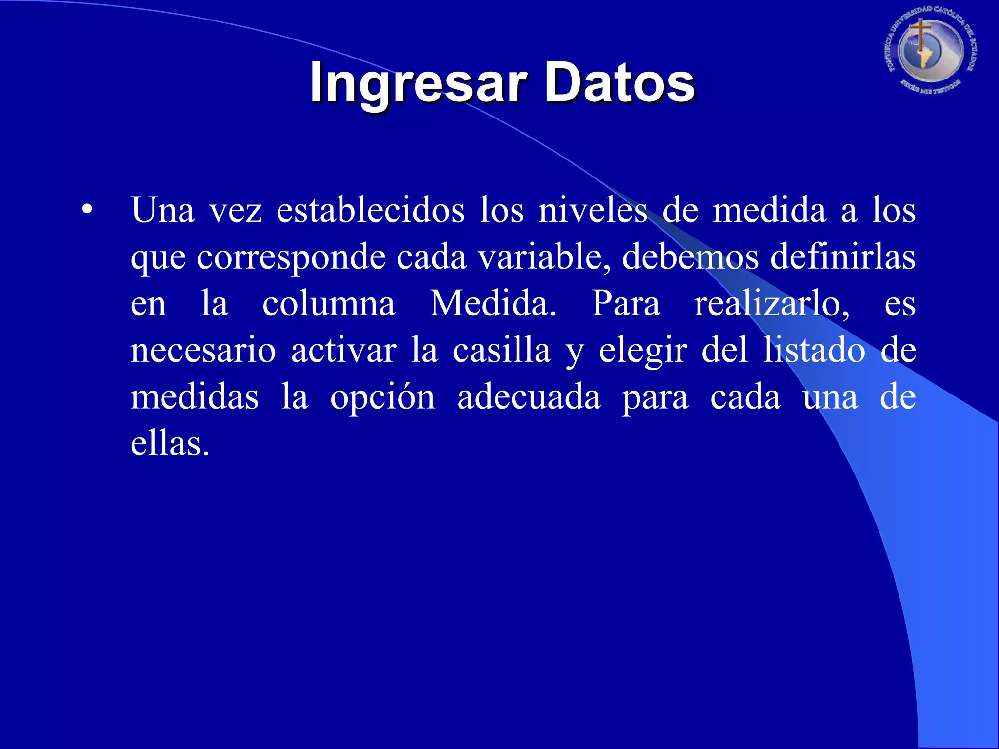 Ingresar Datos
• Una vez establecidos los niveles de medida a los
que corresponde cada variable, debemos definirlas
en la columna Medida. Para realizarlo, es
necesario activar la casilla y elegir del listado de
medidas la opción adecuada para cada una de
ellas.

 