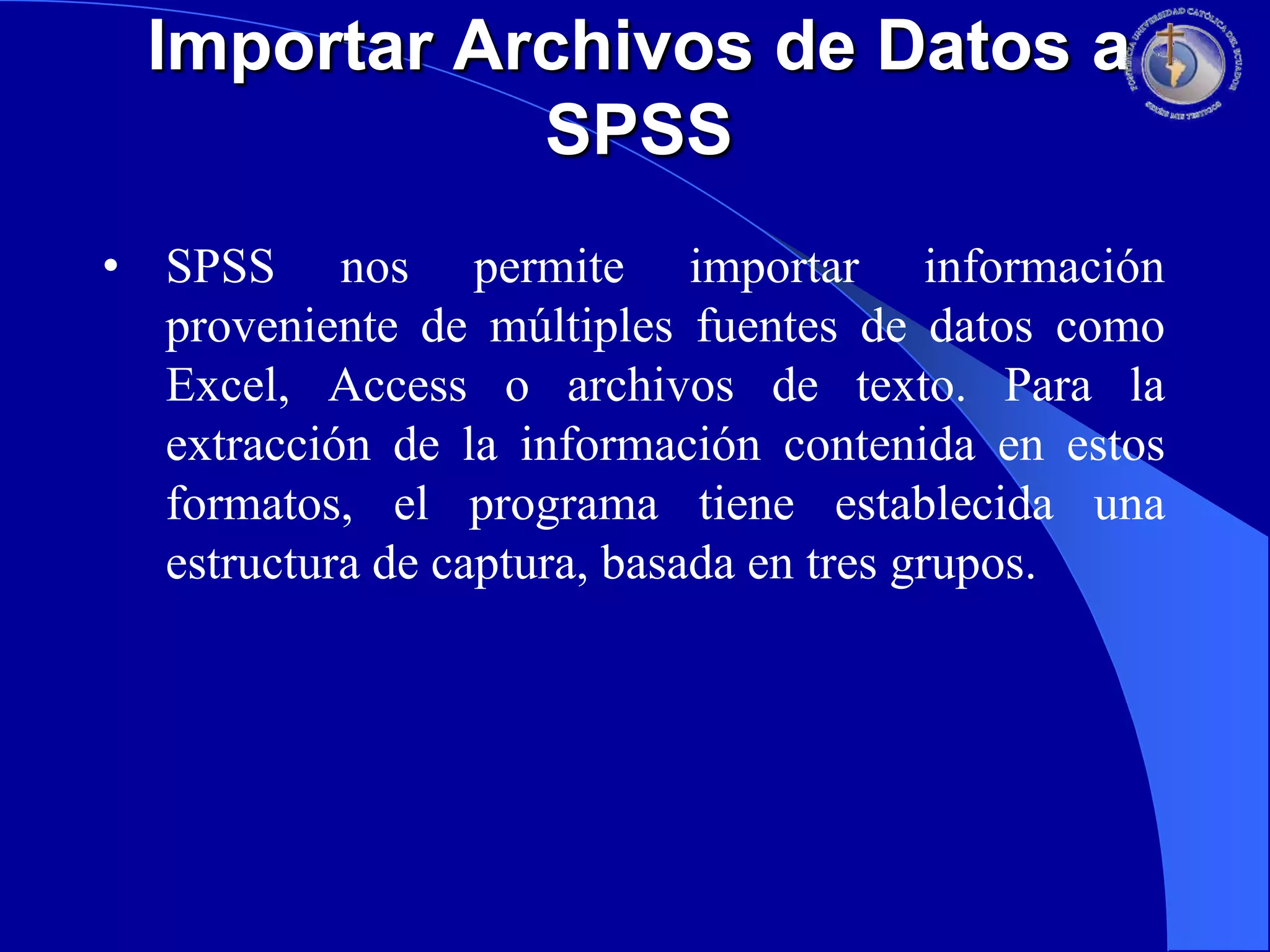 Importar Archivos de Datos a
SPSS
• SPSS nos permite importar información
proveniente de múltiples fuentes de datos como
Excel, Access o archivos de texto. Para la
extracción de la información contenida en estos
formatos, el programa tiene establecida una
estructura de captura, basada en tres grupos.

 