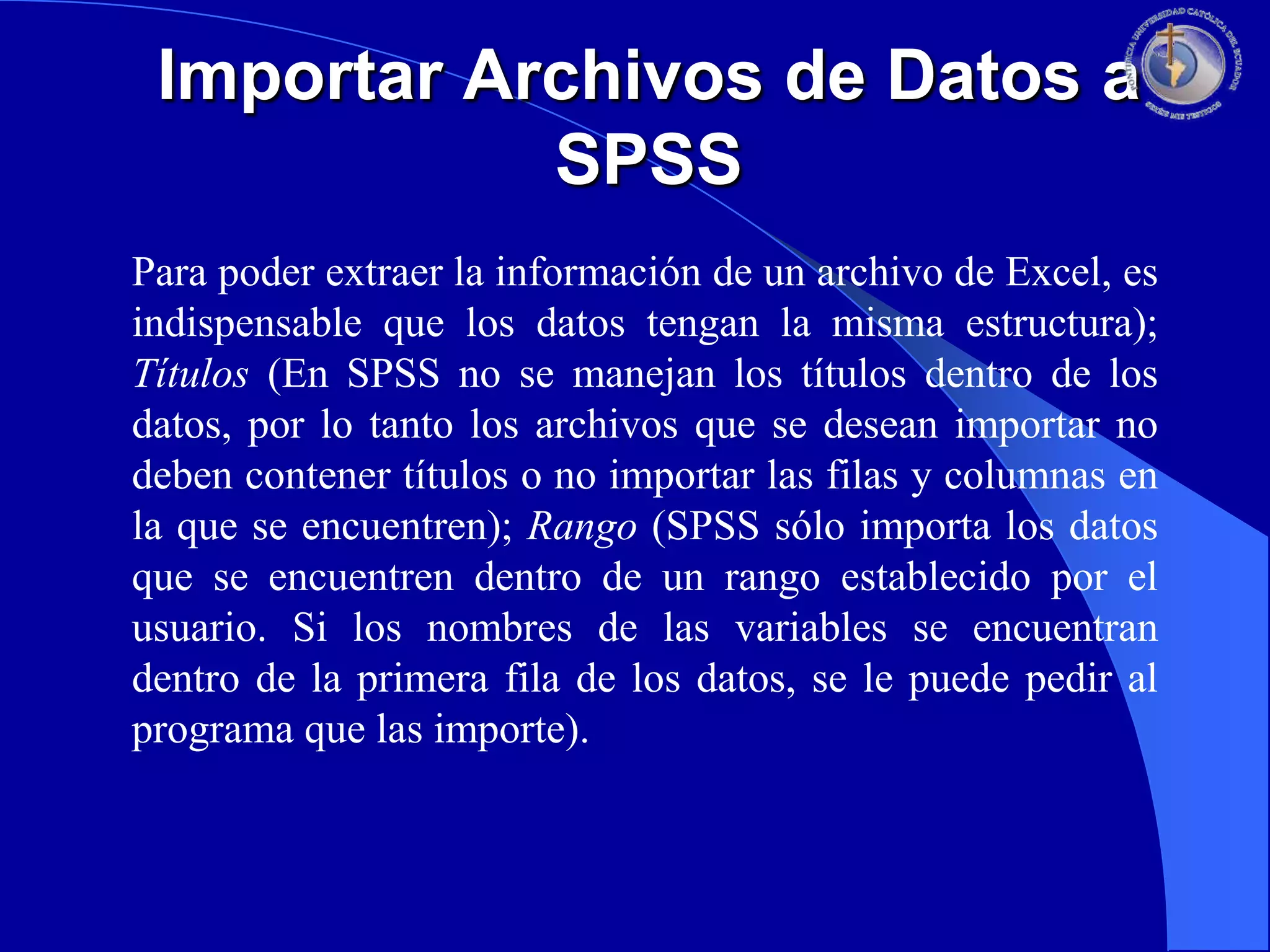 Importar Archivos de Datos a
SPSS
Para poder extraer la información de un archivo de Excel, es
indispensable que los datos tengan la misma estructura);
Títulos (En SPSS no se manejan los títulos dentro de los
datos, por lo tanto los archivos que se desean importar no
deben contener títulos o no importar las filas y columnas en
la que se encuentren); Rango (SPSS sólo importa los datos
que se encuentren dentro de un rango establecido por el
usuario. Si los nombres de las variables se encuentran
dentro de la primera fila de los datos, se le puede pedir al
programa que las importe).

 