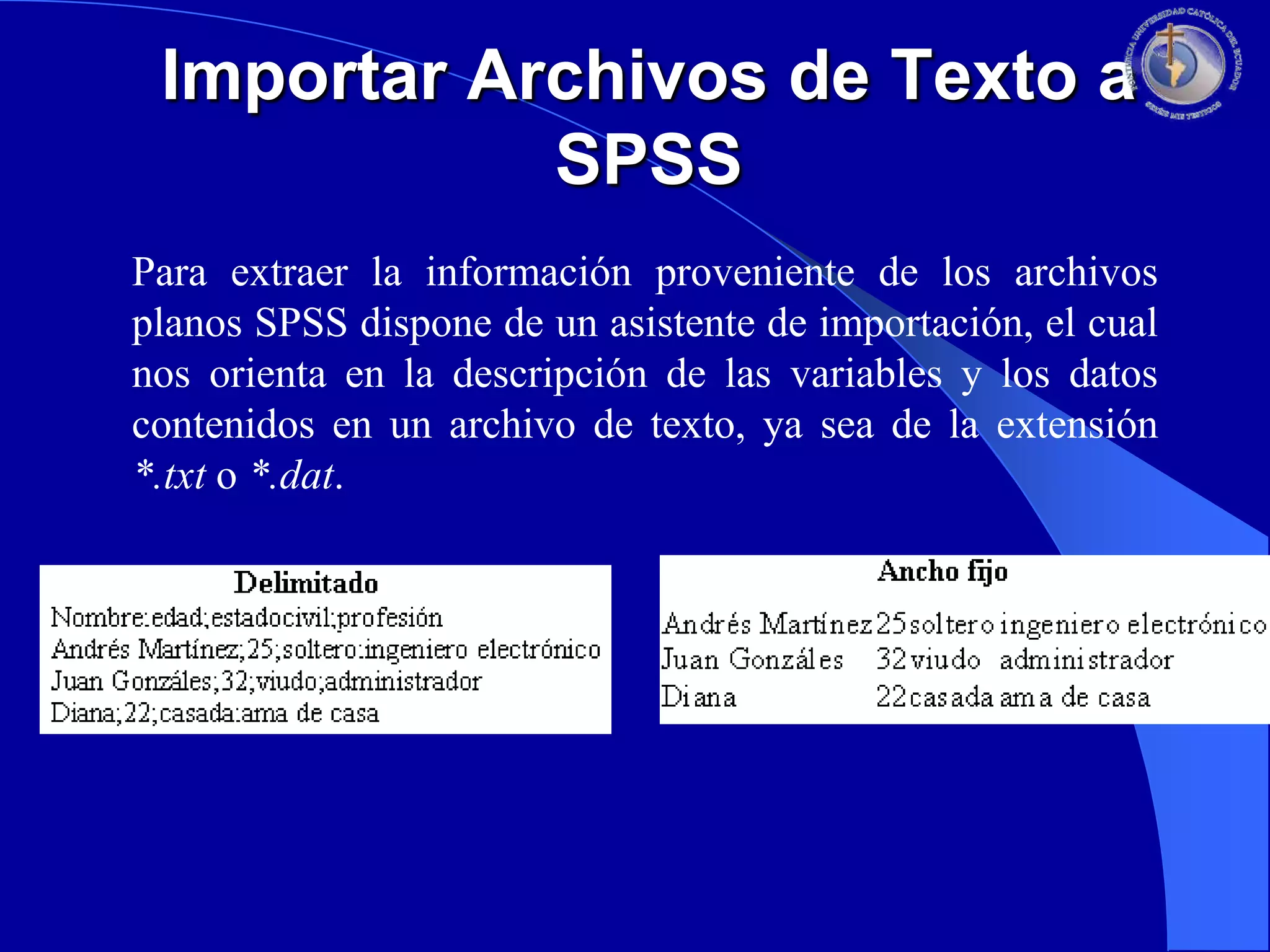 Importar Archivos de Texto a
SPSS
Para extraer la información proveniente de los archivos
planos SPSS dispone de un asistente de importación, el cual
nos orienta en la descripción de las variables y los datos
contenidos en un archivo de texto, ya sea de la extensión
*.txt o *.dat.

 