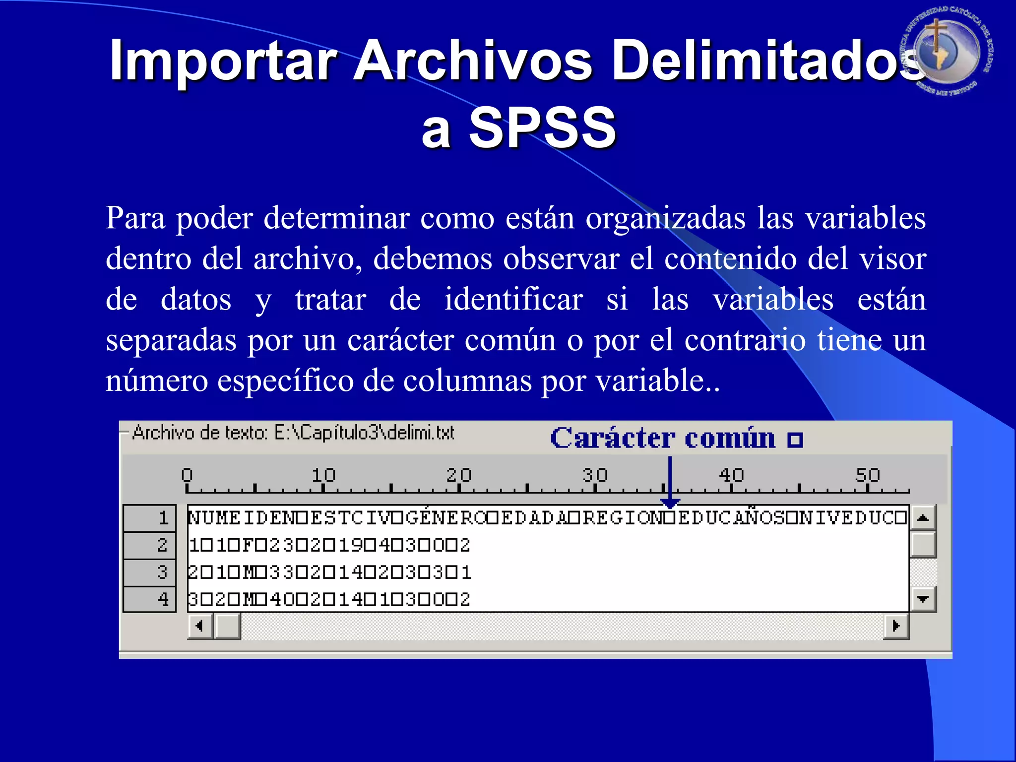 Importar Archivos Delimitados
a SPSS
Para poder determinar como están organizadas las variables
dentro del archivo, debemos observar el contenido del visor
de datos y tratar de identificar si las variables están
separadas por un carácter común o por el contrario tiene un
número específico de columnas por variable..

 