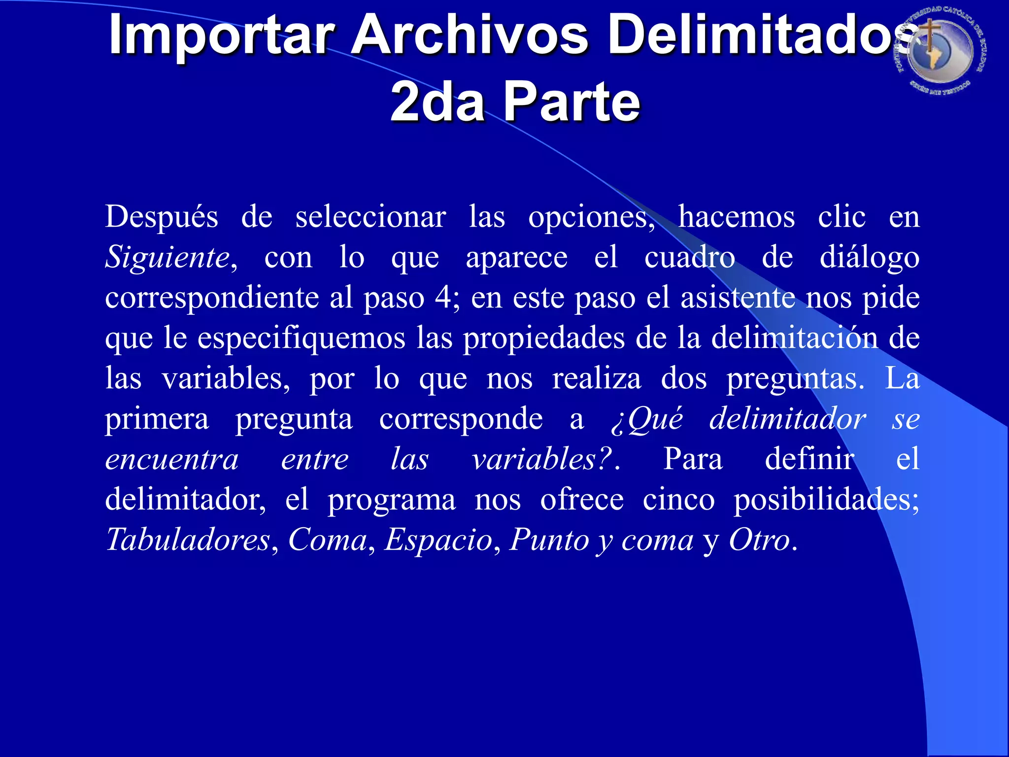 Importar Archivos Delimitados
2da Parte
Después de seleccionar las opciones, hacemos clic en
Siguiente, con lo que aparece el cuadro de diálogo
correspondiente al paso 4; en este paso el asistente nos pide
que le especifiquemos las propiedades de la delimitación de
las variables, por lo que nos realiza dos preguntas. La
primera pregunta corresponde a ¿Qué delimitador se
encuentra entre las variables?. Para definir el
delimitador, el programa nos ofrece cinco posibilidades;
Tabuladores, Coma, Espacio, Punto y coma y Otro.

 