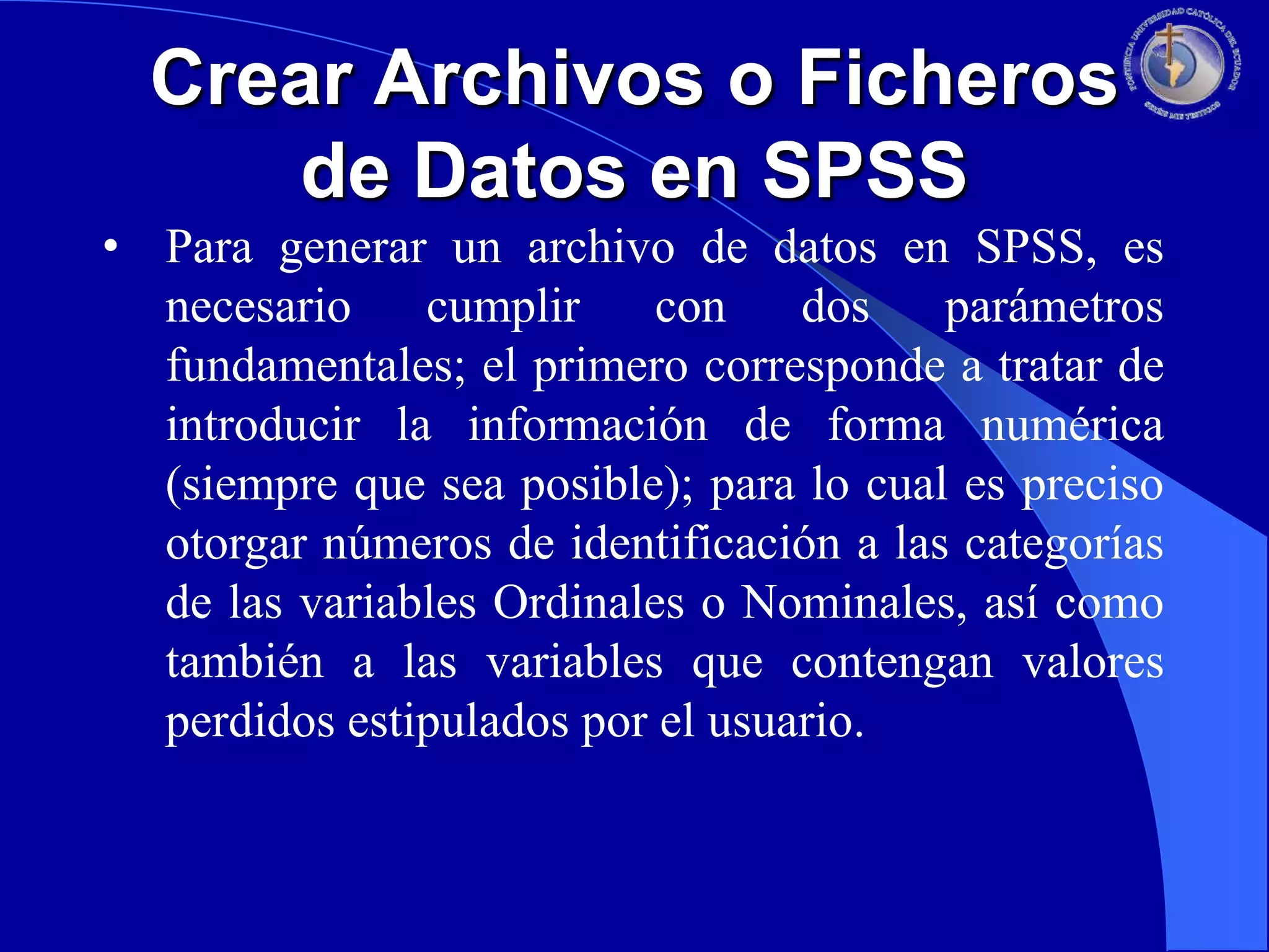 Crear Archivos o Ficheros
de Datos en SPSS
• Para generar un archivo de datos en SPSS, es
necesario
cumplir
con
dos
parámetros
fundamentales; el primero corresponde a tratar de
introducir la información de forma numérica
(siempre que sea posible); para lo cual es preciso
otorgar números de identificación a las categorías
de las variables Ordinales o Nominales, así como
también a las variables que contengan valores
perdidos estipulados por el usuario.

 