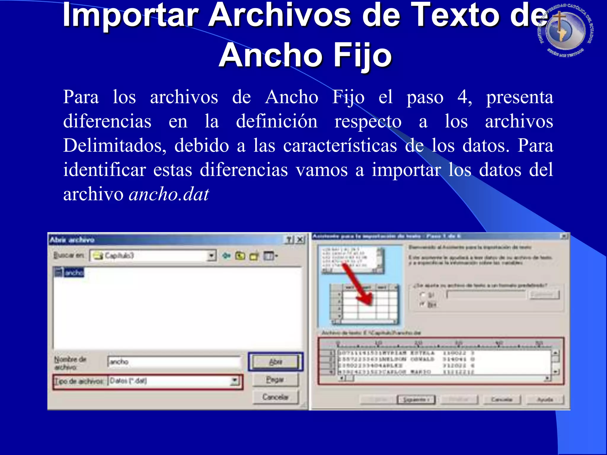 Importar Archivos de Texto de
Ancho Fijo
Para los archivos de Ancho Fijo el paso 4, presenta
diferencias en la definición respecto a los archivos
Delimitados, debido a las características de los datos. Para
identificar estas diferencias vamos a importar los datos del
archivo ancho.dat

 