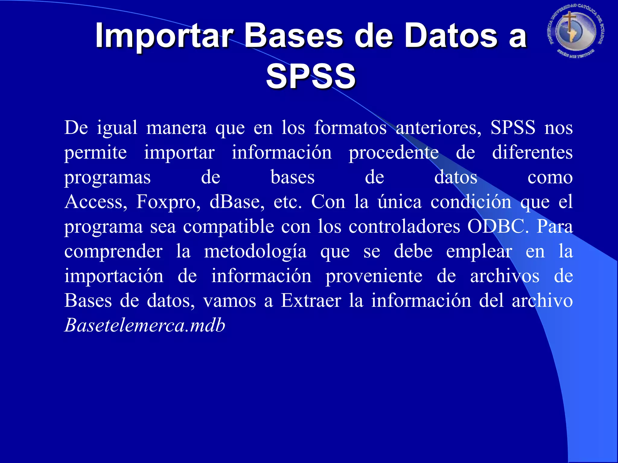 Importar Bases de Datos a
SPSS
De igual manera que en los formatos anteriores, SPSS nos
permite importar información procedente de diferentes
programas
de
bases
de
datos
como
Access, Foxpro, dBase, etc. Con la única condición que el
programa sea compatible con los controladores ODBC. Para
comprender la metodología que se debe emplear en la
importación de información proveniente de archivos de
Bases de datos, vamos a Extraer la información del archivo
Basetelemerca.mdb

 
