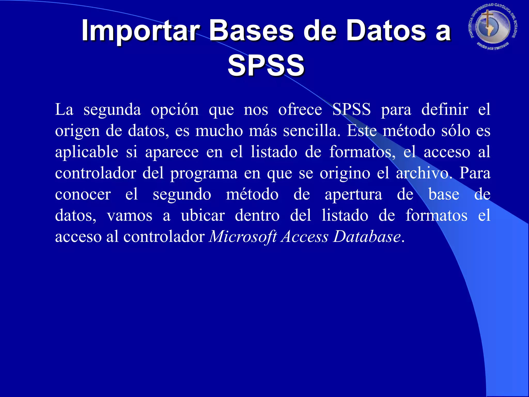 Importar Bases de Datos a
SPSS
La segunda opción que nos ofrece SPSS para definir el
origen de datos, es mucho más sencilla. Este método sólo es
aplicable si aparece en el listado de formatos, el acceso al
controlador del programa en que se origino el archivo. Para
conocer el segundo método de apertura de base de
datos, vamos a ubicar dentro del listado de formatos el
acceso al controlador Microsoft Access Database.

 