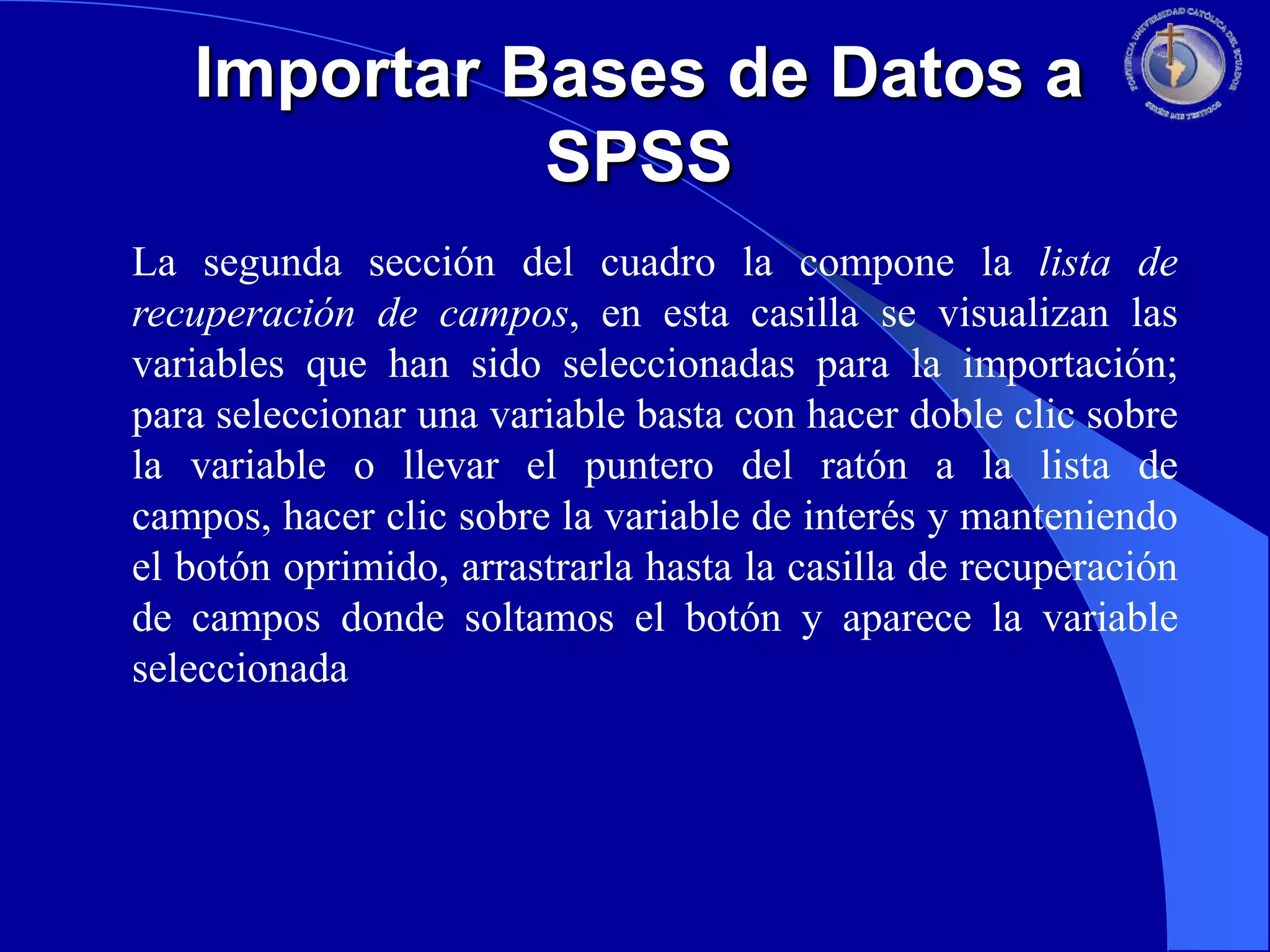 Importar Bases de Datos a
SPSS
La segunda sección del cuadro la compone la lista de
recuperación de campos, en esta casilla se visualizan las
variables que han sido seleccionadas para la importación;
para seleccionar una variable basta con hacer doble clic sobre
la variable o llevar el puntero del ratón a la lista de
campos, hacer clic sobre la variable de interés y manteniendo
el botón oprimido, arrastrarla hasta la casilla de recuperación
de campos donde soltamos el botón y aparece la variable
seleccionada

 