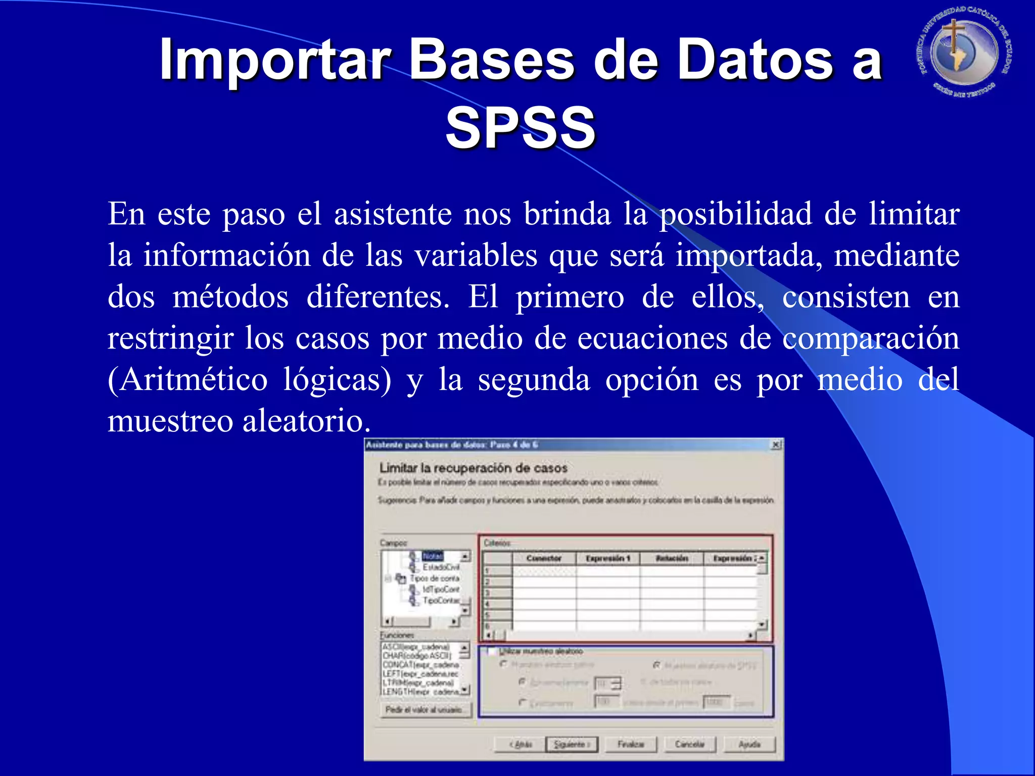 Importar Bases de Datos a
SPSS
En este paso el asistente nos brinda la posibilidad de limitar
la información de las variables que será importada, mediante
dos métodos diferentes. El primero de ellos, consisten en
restringir los casos por medio de ecuaciones de comparación
(Aritmético lógicas) y la segunda opción es por medio del
muestreo aleatorio.

 