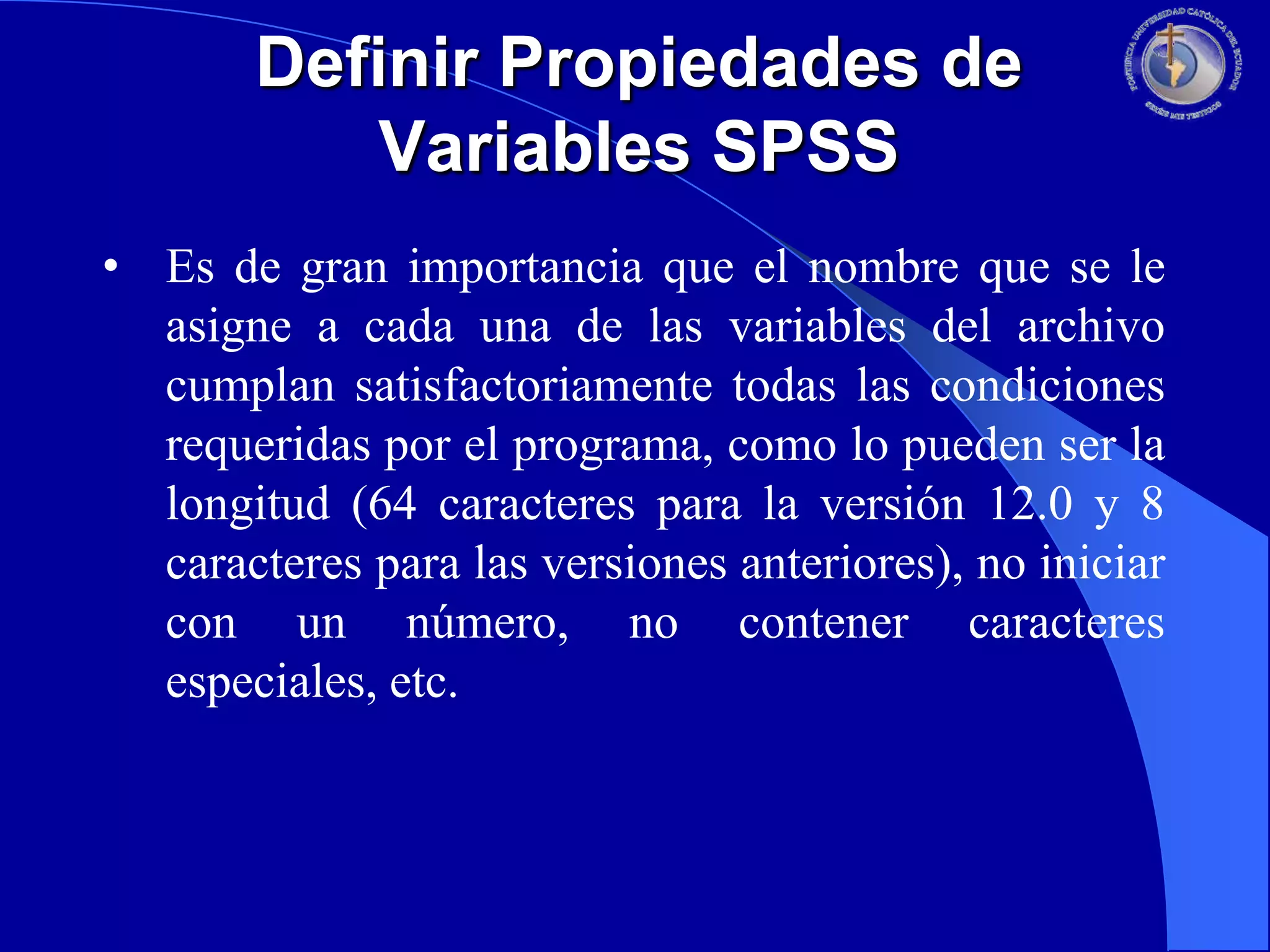 Definir Propiedades de
Variables SPSS
• Es de gran importancia que el nombre que se le
asigne a cada una de las variables del archivo
cumplan satisfactoriamente todas las condiciones
requeridas por el programa, como lo pueden ser la
longitud (64 caracteres para la versión 12.0 y 8
caracteres para las versiones anteriores), no iniciar
con un número, no contener caracteres
especiales, etc.

 