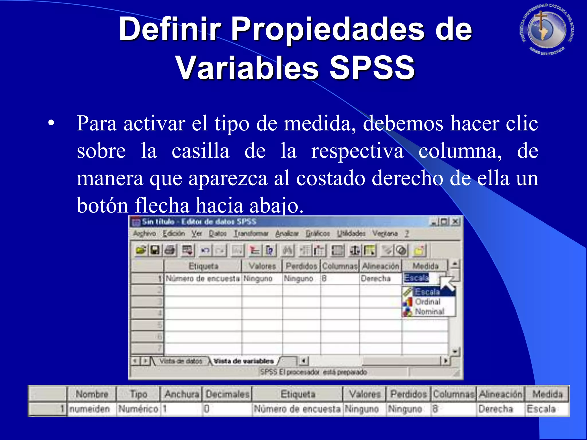 Definir Propiedades de
Variables SPSS
• Para activar el tipo de medida, debemos hacer clic
sobre la casilla de la respectiva columna, de
manera que aparezca al costado derecho de ella un
botón flecha hacia abajo.

 