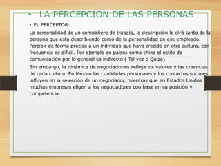 • LA PERCEPCION DE LAS PERSONAS
• EL PERCEPTOR:
La personalidad de un compañero de trabajo, la descripción le dirá tanto de la
persona que esta describiendo como de la personalidad de ese empleado.
Percibir de forma precisa a un individuo que haya crecido en otra cultura, con
frecuencia es difícil. Por ejemplo en países como china el estilo de
comunicación por lo general es indirecto ( Tal vez o Quizá).
Sin embargo, la dinámica de negociaciones refleja los valores y las creencias
de cada cultura. En México las cualidades personales y los contactos sociales
influyen en la selección de un negociador, mientras que en Estados Unidos
muchas empresas eligen a los negociadores con base en su posición y
competencia.

 