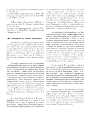 Se estima que el acervo global de conocimientos se renueva cada cinco años.
La producción historiográfica de dos décadas (1960 - 1980)
es mayor que toda la producción anterior desde Tucídides
en el s. IV A.C hasta 1960.
La Universidad de Hardvard demoró 275 años en
reunir su primer millón de volúmenes, reunió el último
en sólo cinco años.
Las revistas científicas pasaron de 10.000 en 1980 a
100.000 en 1990. (MINEDUC, Unidad de Curriculum
y Evaluación, 1999).

3.4 La Concepción de Reforma Educacional
Basándose en lo aprendido por las políticas educacionales de la presente década, diferentes de la orientación
de las políticas en las década de los 80, la Reforma Educacional es triplemente modernizadora: i) por el contexto
mundial y de país en que se da; ii) por los propósitos y
objetivos que se le asignan; y iii) por la concepción de
Reforma, esto es, por su diseño y por la práctica de su
ejecución, que la singulariza respecto a anteriores intentos.
Uno de los grandes cambios que se han producido
a nivel mundial en las concepciones de política educacional, es trasladar la importancia que tradicionalmente se le
ha dado a la enseñanza hacia la importancia del aprendizaje y sus procesos. Es evidente que sin enseñanza no hay
aprendizaje, la enseñanza es una condición del aprendizaje. Pero no basta a estas alturas del siglo “pasar la materia”
o cumplir con el plan de estudios. Hoy lo que importa en
última instancia _ motivo por el cual se organiza todo un
complejo sistema educativo_ es que el estudiante aprenda. De allí que el foco de la reorganización pedagógica en
la Reforma Educacional es el aprendizaje. Hacer efectivo
este foco significa cambiar cualitativamente la educación
y requiere de un nuevo tipo de proceso de transformación. De allí la importancia estratégica del diseño de la
Reforma.
En primer lugar, el diseño de la Reforma es
sistémico. Esto significa que no se concibe la posibilidad de hacerse cargo de una parte sin hacerse
cargo del todo, y que cada parte influye sinérgicamente en
el comportamiento de las otras la otra. Así, pretende afec-

tar paulatinamente a todas las dimensiones del sistema,
aunque no necesariamente a todas a la vez. Como se ha
descrito, interviene en las formas de enseñar y aprender,
en los contenidos de la educación, el tiempo de aprendizaje, la gestión del servicio educativo, los insumos tanto de
materiales educativos (bibliotecas, informática) como de
infraestructura escolar; el financiamiento del sector, así
como el mejoramiento paulatino y sostenido de las competencias y condiciones de trabajo de los docentes, principales artífices y protagonistas de la Reforma.
En segundo lugar, la Reforma educativa está diseñada como un proceso amplio y de largo plazo. Como ya
se anotó, ha implicado varios años de preparación, antes
de ser diseñada más formalmente en 1994-1995. No es
solamente la empresa de extender la jornada escolar, tal
como la reforma iniciada en 1965 no consistió sólo en
ampliar velozmente la cobertura educativa. Es un esfuerzo mucho más diversificado, cuyas variadas dimensiones
recién empiezan a reconocerse y a ponerse en marcha. Es
un esfuerzo que madurará en el tiempo y cuyos efectos y
resultados sólo van a ser apreciados en justicia por generaciones futuras. Es una empresa histórica que para
desplegarse en el tiempo y no ser aventura fugaz, ha necesitado sostenerse como un proyecto de todos y como una
tarea de Estado y no sólo de un gobierno.
En tercer lugar, la Reforma se hace posible y se
facilita gracias a un nuevo marco institucional, que combina criterios de descentralización y competencia por recursos, con criterios de discriminación positiva y de acción proactiva del estado a nivel central , a través de programas de mejoramiento de la calidad y equidad de la educación; introduce nuevos instrumentos de información y
evaluación pública de programas e instituciones; y promueve la apertura de escuelas y liceos a “redes de apoyo”
externo, especialmente de universidades, centros académicos y empresas.
Al mismo tiempo, la actual Reforma se hace cargo
de las condiciones materiales y de conocimiento indispensables para alimentar los procesos educacionales.
Se considera que no pueden, por ejemplo, renovarse las
metodologías de aprendizaje si no se proporcionan, al
mismo tiempo, nuevos materiales educativos (incluyendo
textos e informática), más tiempo escolar y el fortalecimiento integral de la profesión docente.

 