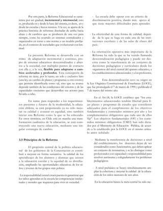 Por otra parte, la Reforma Educacional se caracteriza por ser gradual, incremental y microsocial, esto
es, producida en y desde la base del sistema, es decir, en y
desde las escuelas y liceos mismos. A la vez, se aparta de la
práctica histórica de reformas diseñadas de arriba hacia
abajo y de cambios que se producen de una vez para
siempre, como ha ocurrido en sistemas centralizados y
organizados en torno a una norma o un modelo prefijado, en el contexto de sociedades que evolucionan con lentitud.
La presente Reforma se desarrolla con un
ritmo de adaptación incremental y continuo, propio de sistemas educativos descentralizados y abiertos a la sociedad, con múltiples puntos de contacto
con ella y, a la vez, flexible para adaptarse a cambios acelerados y profundos. Esta concepción de
reforma no tiene, por lo tanto, un solo y exclusivo hito
(una ley, un cambio de planes y programas u otro evento)
que permita identificarla como tal, sino que su avance
depende también de las condiciones del entorno y de las
capacidades crecientes que desarrollen sus actores para
llevarla a cabo.
En suma: para responder a los requerimientos presentes y futuros de la modernidad, la educación chilena, se está proponiendo ya no sólo mejorar su calidad y avanzar en equidad, sino también
iniciar una Reforma como la que se ha esbozado.
En otros términos, en Chile está en marcha una transformación cualitativa de la educación, se está construyendo una nueva educación, mediante una singular estrategia de cambio.

3.5 Principios de la Reforma
El propósito central de la política educacional de los gobiernos de la Concertación es contribuir a mejorar en forma sustantiva la calidad de los
aprendizajes de los alumnos y alumnas que asisten
a la educación escolar y la equidad de su distribución, ampliando las oportunidades educativas de los niños y jóvenes de los grupos más pobres.
La responsabilidad estatal estará puesta en garantizar que
los niños aprendan en la escuela las competencias intelectuales y morales que requieren para vivir en sociedad.

- La escuela debe operar con un criterio de
discriminación positiva, dando más apoyo al
que tiene mayores dificultades para aprender.

- La efectividad de esta forma de calidad, depende de lo que se haga en cada una de las instituciones escolares y de las salas de clases del
país.
- La orientación operativa más importante de la
Reforma ha sido la que se ha venido llamando
descentralización pedagógica y puede ser descrita como la transferencia de un conjunto de
decisiones pedagógicas y curriculares desde los
organismos del nivel central del aparato educativo, a
los establecimientos educacionales y a los profesores.
Esta descentralización tuvo su origen en
la Ley Orgánica Constitucional de Enseñanza (LOCE),
que fue promulgada el 7 de marzo de 1990 y publicada el
7 de marzo del mismo año.
En el Art.18, la LOCE establece que “los establecimientos educacionales tendrán libertad para fijar planes y programas de estudio que consideren
adecuados para el cumplimiento de los objetivos
fundamentales y contenidos mínimos por año y los
complementarios obligatorios que cada uno de ellos
fijé”. Los objetivos fundamentales (OF) y los contenidos mínimos obligatorios (CMO) han sido dictados por el Ministerio de Educación Pública, de acuerdo a lo establecido por la LOCE en el mismo artículo antes señalado
- Mediante la transferencia de decisiones a nivel
del establecimiento, los docentes dejan de ser
considerados como funcionarios, que deben aplicar
un conjunto de normativas, y se les distingue como
profesionales con capacidad y responsabilidad para
resolver autónoma y colegiadamente los problemas
pedagógicos.
- A nivel prebásico se buscó simultáneamente ampliar la cobertura y mejorar la calidad de la educación de los niños menores de seis años.
En la educación básica la meta central ha sido me-

 