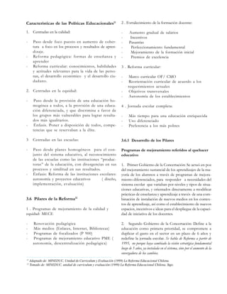 Características de las Políticas Educacionales11

2 . Fortalecimiento de la formación docente:

1. Centradas en la calidad:

-

-

-

Paso desde foco puesto en aumento de cobertura a foco en los procesos y resultados de aprendizaje.
Reforma pedagógica: formas de enseñanza y
aprender
Reforma curricular: conocimientos, habilidades
y actitudes relevantes para la vida de las personas, el desarrollo económico y el desarrollo ciudadano.

2. Centradas en la equidad:
-

-

Paso desde la provisión de una educación homogénea a todos, a la provisión de una educación diferenciada, y que discrimina a favor de
los grupos más vulnerables para lograr resultados más igualitarios.
Énfasis. Poner a disposición de todos, competencias que se reservaban a la élite.

Aumento gradual de salarios
Incentivos
Pasantías
Perfeccionamiento fundamental
Mejoramiento de la formación inicial
Premios de excelencia

3 . Reforma curricular:
-

Marco curricular OF/ CMO
Reorientación curricular de acuerdo a los
requerimientos actuales
Objetivos transversales
Autonomía de los establecimientos

4 . Jornada escolar completa:
-

Más tiempo para una educación enriquecida
Uso diferenciado
Preferencia a los más pobres

3

Centradas en las escuelas:

3.6.1 Desarrollo de los Pilares

-

Paso desde planes homogéneos para el conjunto del sistema educativo, al reconocimiento
de las escuelas como las instituciones “productoras” de la educación, con divergencias en sus
procesos y similitud en sus resultados.
Énfasis: Reforma de las instituciones escolares:
autonomía y proyectos educativos
( diseño,
implementación, evaluación)

Programas de mejoramiento referidos al quehacer
educativo

-

3.6 Pilares de la Reforma12
1 . Programas de mejoramiento de la calidad y
equidad: MECE
-

11
12

Renovación pedagógica
Más medios (Enlaces, Internet, Bibliotecas)
Programas de focalizados (P 900)
Programas de mejoramiento educativo PME (
autonomía, descentralización pedagógica)

1. Primer Gobierno de la Concertación: Se actuó en pos
del mejoramiento sustancial de los aprendizajes de la mayoría de los alumnos a través de programas de mejoramiento diferenciados, para responder a necesidades del
sistema escolar que variaban por niveles y tipos de situaciones educativas, y orientados directamente a modificar
prácticas de enseñanza y aprendizaje a través de una combinación de instalación de nuevos medios en los contextos de aprendizaje, así como el establecimiento de nuevos
espacios, incentivos e ideas para el despliegue de la capacidad de iniciativa de los docentes.
2. Segundo Gobierno de la Concertación: Define a la
educación como primera prioridad, se compromete a
duplicar el gasto en el sector en un plazo de 6 años y
redefine la jornada escolar. Se habla de Reforma a partir de
1995, no porque haya cambiado la visión estratégica fundamental
luego de 5 años, ya instalada en el sistema, sino por el aumento de la
envergadura de los cambios.

Adaptado de: MINEDUC, Unidad de Curriculum y Evaluación (1999) La Reforma Educacional Chilena.
Tomado de: MINEDUC, unidad de curriculum y evaluación (1999) La Reforma Educacional Chilena, Stgo.

 