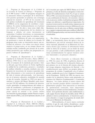 3.
Programa de Mejoramiento de la Calidad de
las Escuelas de Sectores de Pobreza o “Programas de
las P 900 Escuelas”; 1990: El programa inaugura en
la educación chilena el principio de la discriminación positiva poniendo en práctica una estrategia
especial de atención al 10% de las escuelas con
más pobres resultados de aprendizaje del sistema(en
el SIMCE) en las asignaturas de castellano y matemáticas. Se centra fundamentalmente en el primer
ciclo básico (1° a 4to año) y tiene como triple objetivo mejorar las competencias de los alumnos en
lenguaje y cálculo, así como incrementar su
autoestima. Combina inversiones en mejoramiento
de la infraestructura, textos para los alumnos, material didáctico y biblioteca de aula, con capacitación
de profesores a través de talleres en la escuela. El
programa tiene como su innovación mayor, una actividad de refuerzo a los niños con mayor atraso
respecto al grupo-curso, en un tiempo alterno ala
jornada escolar, conducido por jóvenes de la comunidad (monitores) que reciben una preparación especial (“talleres de aprendizaje”).
4.
Programa de Mejoramiento de la Calidad y
Equidad de la Educación Preescolar y Básica (MECEBásica); 1992: Esta es una intervención sistémica
sobre el conjunto de la matricula pre-escolar y básica del país, que busca afectar en forma significativa
la calidad de las condiciones, procesos y resultados
de jardines infantiles y escuelas, mediante una combinación de inversiones de insumos materiales dirigidos directamente a los contextos de aprendizaje
de todo el sistema subvencionado, con innovaciones en el proceso educativo, moduladas de acuerdo
al tipo de escuelas. Iniciado en 1992 con apoyo financiero y técnico del Banco Mundial, suma recursos por U$ 243 millones. En términos de intervenciones apuntadas al enriquecimiento del trabajo escolar de estudiantes y profesores, el programa instala con éxito tres innovaciones mayores: Un programa especial de atención a las escuelas rurales;
una innovación de gestión pedagógica rotulada Proyectos de mejoramiento educativo (PME), y una red de Informática educativa, la red
Enlaces
5.
Programa de Mejoramiento de la Calidad y
Equidad de la Educación Media (MECE—Media,
1995): Con U$ 207 millones (equivalentes a más del doble

de la inversión per capita del MECE Básica en el nivel
primario) y 6 años de duración, el programa se inicia integrando 325 establecimientos el año 95, a lo que se suman
440 en 1996 y así consecutivamente. El programa presenta una combinación de factores y de inversión e innovación en procesos similar a la del primer programa MECE,
aunque con adiciones y especificaciones importantes. En
insumos, la intervención en media incluye reparaciones de
infraestructura e inversiones en textos, bibliotecas de establecimiento, (no de aula como en Básica), material didáctico y equipos computacionales para establecer la Red ENLACES. El programa incluye una intervención directa sobre
el curriculum.
6.
Por último, el programa incluye también los
PME, y un mecanismo nuevo de apoyo a los establecimientos: una red de asistencia técnica de carácter nacional, plasmada en un Directorio de Asistencia técnica que contiene la información básica
sobre la oferta de la misma y en un fondo de recursos que permite a cada establecimiento poder contratar automáticamente los apoyos técnicos externos funcionales a su proyecto educativo.
7.
Nuevo Marco Curricular en Educación Básica, 1996: En enero de 1996, el gobierno decreta el
nuevo Marco Curricular de la educación básica, que
por primera vez en la historia del sistema educacional otorga márgenes importantes de libertad a los
establecimientos para definir sus propios planes y
programas de estudio. Cumpliendo con el ordenamiento establecido por la Ley Orgánica Constitucional de Enseñanza (LOCE) de 1990, los nuevos contenidos de la educación básica están planteados en
términos de Objetivos Fundamentales y Contenidos
Mínimos, los cuales definen el marco dentro del
cual las escuelas pueden definir contenidos complementarios propios. Esta innovación en términos
de optimización curricular, tiene importantes
implicancias en términos de descentralización y fortalecimiento de la profesión docente: cada establecimiento y
cada equipo docente del país ha decidido, desde 1996 en
adelante si innova curricularmente en función de su proyecto educativo o si sigue los programas de estudio definidos por el Ministerio de Educación.
Adicionalmente, el nuevo marco curricular
redefine el qué de cada ámbito disciplinaria y pedagógica bajo el enfoque de “aprendizajes significativos”.

 
