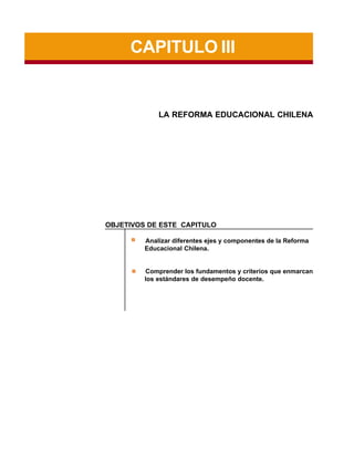CAPITULO III

LA REFORMA EDUCACIONAL CHILENA

OBJETIVOS DE ESTE CAPITULO
Analizar diferentes ejes y componentes de la Reforma
Educacional Chilena.

Comprender los fundamentos y criterios que enmarcan
los estándares de desempeño docente.

 