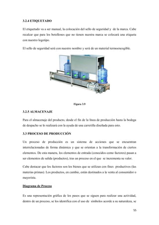 3.2.4 ETIQUETADO
El etiquetado va a ser manual, la colocación del sello de seguridad y de la marca. Cabe
recalcar que para los botellones que no tienen nuestra marca se colocará una etiqueta
con nuestro logotipo.
El sello de seguridad será con nuestro nombre y será de un material termoencogible.

Figura 3.9

3.2.5 ALMACENAJE
Para el almacenaje del producto, desde el fin de la línea de producción hasta la bodega
de despacho se lo realizará con la ayuda de una carretilla diseñada para esto.
3.3 PROCESO DE PRODUCCIÓN
Un proceso de producción es un sistema de acciones que se encuentran
interrelacionadas de forma dinámica y que se orientan a la transformación de ciertos
elementos. De esta manera, los elementos de entrada (conocidos como factores) pasan a
ser elementos de salida (productos), tras un proceso en el que se incrementa su valor.
Cabe destacar que los factores son los bienes que se utilizan con fines productivos (las
materias primas). Los productos, en cambio, están destinados a la venta al consumidor o
mayorista.
Diagrama de Proceso
Es una representación gráfica de los pasos que se siguen para realizar una actividad,
dentro de un proceso, se los identifica con el uso de símbolos acorde a su naturaleza, se
55

 