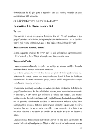 disponiéndose de 40 glns para el recorrido total del camión, teniendo un costo
aproximado de $ 60 mensuales.
3.5 CARACTERÍSTICAS FÍSICAS DE LA PLANTA
Características de las Obras de Ingeniería Civil
Terrenos
Con respecto al terreno necesario, se dispone un área de 1592 m2, ubicada en el área
geográfica del sector Bellavista, en la parroquia Santa Marianita, en el cual se considera
un área para posible ampliación, la cual se dará luego del horizonte del proyecto.
Áreas Requeridas Actuales y Futuras
El área requerida actual es de 277m², pero se esta considerando aproximadamente
1592m² en total, es decir 1314m² adicionales para futuras ampliaciones.
Tamaño de la Planta
La determinación del tamaño responde a un análisis de algunas variables: demanda,
disponibilidad de insumos, localización entre otras.
La cantidad demandada proyectada a futuro es quizás el factor condicionante más
importante del tamaño, aunque este no necesariamente deberá definirse en función de
un crecimiento esperado del mercado, ya que, el nivel óptimo de operación no siempre
será el que se maximice las ventas.
El análisis de la cantidad demandada proyectado tiene tanto interés como la distribución
geográfica del mercado. La disponibilidad de insumos, tanto humanos como materiales
y financieros, es otro factor que condiciona el tamaño del proyecto. Los insumos
podrían no estar disponibles en la cantidad y calidad deseada, limitando la capacidad de
uso del proyecto o aumentando los costos del abastecimiento, pudiendo incluso hacer
recomendable el abandono de la idea que lo originó. Entre otros aspectos, será necesario
investigar las reservas de recursos renovables y no renovables, la existencia de
sustitutos e incluso la posibilidad de cambios en los precios reales de los insumos a
futuro.
La disponibilidad de insumos se interrelación a su vez con otro factor determinante del
tamaño: la localización del proyecto. Mientras más lejos este de las fuentes de insumo,
67

 