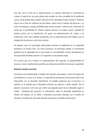 mas alto será el costo de su abastecimiento. Lo anterior determina la necesidad de
evaluar la opción de una gran planta para atender un área extendida de la población
versus varias plantas para atender cada una de las demandas locales menores. Mientras
mayor sea el área de cobertura de una planta, mayor será el tamaño del proyecto y su
costo de transporte, aunque probablemente pueda acceder a ahorros por economías de
escala por la posibilidad de obtener mejores precios al comprar mayor cantidad de
materia prima, por la distribución de gastos de administración, de ventas y de
producción, entre más unidades producidas, por la especialización del trabajo o por la
integración de procesos, entre otras razones.
En algunos casos la tecnología seleccionada permite la ampliación de la capacidad
productiva en tramos fijos. En otras ocasiones, la tecnología impide el crecimiento
paulatino de la capacidad, por lo que puede ser recomendable invertir inicialmente en
una capacidad instalada superior a la requerida en una primera etapa.
Si se prevé que en el futuro el comportamiento del mercado, la disponibilidad de
insumos u otras variables harán posible una utilización rentable de esa mayor capacidad.
Relación tamaño-mercado.
Este factor esta condicionado al tamaño del mercado consumidor, es decir al número de
consumidores o lo que es lo mismo, la capacidad de producción del proyecto debe estar
relacionada con la demanda insatisfecha. El tamaño propuesto por el proyecto, se
justifica en la medida que la demanda existente sea superior a dicho tamaño. Por lo
general el proyecto solo tiene que cubrir una pequeña parte de esa demanda según el
cuadro

“demanda del proyecto” la información sobre la demanda insatisfecha se

obtiene del balance de la oferta y demanda proyectada obtenida en el estudio de
mercado. El análisis de este punto permite seleccionar el tamaño del proyecto.

68

 
