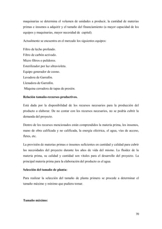 maquinarias se determina el volumen de unidades a producir, la cantidad de materias
primas e insumos a adquirir y el tamaño del financiamiento (a mayor capacidad de los
equipos y maquinarias, mayor necesidad de capital).
Actualmente se encuentra en el mercado los siguientes equipos:
Filtro de lecho profundo.
Filtro de carbón activado.
Micro filtros o pulidores.
Esterilizador por luz ultravioleta.
Equipo generador de ozono.
Lavadora de Garrafón.
Llenadora de Garrafón.
Máquina cerradora de tapas de presión.
Relación tamaño-recursos productivos.
Está dada por la disponibilidad de los recursos necesarios para la producción del
producto a elaborar. De no contar con los recursos necesarios, no se podría cubrir la
demanda del proyecto.
Dentro de los recursos mencionados están comprendidos la materia prima, los insumos,
mano de obra calificada y no calificada, la energía eléctrica, el agua, vías de acceso,
fletes, etc.
La provisión de materias primas o insumos suficientes en cantidad y calidad para cubrir
las necesidades del proyecto durante los años de vida del mismo. La fluidez de la
materia prima, su calidad y cantidad son vitales para el desarrollo del proyecto. La
principal materia prima para la elaboración del producto es el agua.
Selección del tamaño de planta:
Para realizar la selección del tamaño de planta primero se procede a determinar el
tamaño máximo y mínimo que pudiera tomar.

Tamaño máximo:

70

 