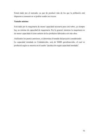 Estará dado por el mercado, ya que de producir más de los que la población está
dispuesta a consumir no se podría vender ese exceso.
Tamaño mínimo:
Está dado por la maquinaria de menor capacidad necesaria para este rubro, ya siempre
hay un mínimo de capacidad de maquinaria. Por lo general, mientras la maquinaria es
de menor capacidad el costo unitario de los productos fabricados son más altos.
Analizados los puntos anteriores, se determina el tamaño del proyecto considerando:
La capacidad instalada en Unidades/año, será de 96000 garrafones/año, el cual se
producirá según se muestra en el cuadro “producción según capacidad instalada”

71

 
