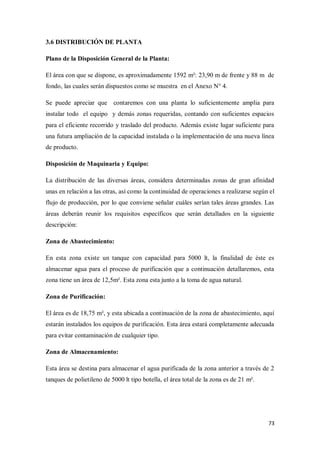 3.6 DISTRIBUCIÓN DE PLANTA
Plano de la Disposición General de la Planta:
El área con que se dispone, es aproximadamente 1592 m²: 23,90 m de frente y 88 m de
fondo, las cuales serán dispuestos como se muestra en el Anexo N° 4.
Se puede apreciar que contaremos con una planta lo suficientemente amplia para
instalar todo el equipo y demás zonas requeridas, contando con suficientes espacios
para el eficiente recorrido y traslado del producto. Además existe lugar suficiente para
una futura ampliación de la capacidad instalada o la implementación de una nueva línea
de producto.
Disposición de Maquinaria y Equipo:
La distribución de las diversas áreas, considera determinadas zonas de gran afinidad
unas en relación a las otras, así como la continuidad de operaciones a realizarse según el
flujo de producción, por lo que conviene señalar cuáles serían tales áreas grandes. Las
áreas deberán reunir los requisitos específicos que serán detallados en la siguiente
descripción:
Zona de Abastecimiento:
En esta zona existe un tanque con capacidad para 5000 lt, la finalidad de éste es
almacenar agua para el proceso de purificación que a continuación detallaremos, esta
zona tiene un área de 12,5m². Esta zona esta junto a la toma de agua natural.
Zona de Purificación:
El área es de 18,75 m², y esta ubicada a continuación de la zona de abastecimiento, aquí
estarán instalados los equipos de purificación. Esta área estará completamente adecuada
para evitar contaminación de cualquier tipo.
Zona de Almacenamiento:
Esta área se destina para almacenar el agua purificada de la zona anterior a través de 2
tanques de polietileno de 5000 lt tipo botella, el área total de la zona es de 21 m².

73

 
