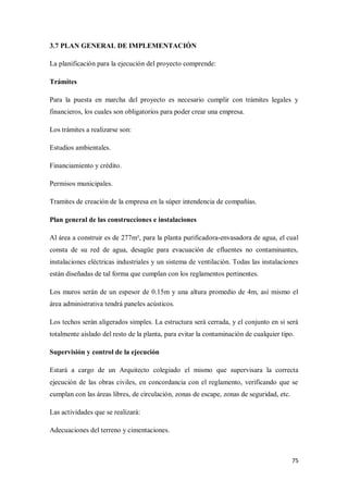 3.7 PLAN GENERAL DE IMPLEMENTACIÓN
La planificación para la ejecución del proyecto comprende:
Trámites
Para la puesta en marcha del proyecto es necesario cumplir con trámites legales y
financieros, los cuales son obligatorios para poder crear una empresa.
Los trámites a realizarse son:
Estudios ambientales.
Financiamiento y crédito.
Permisos municipales.
Tramites de creación de la empresa en la súper intendencia de compañías.
Plan general de las construcciones e instalaciones
Al área a construir es de 277m², para la planta purificadora-envasadora de agua, el cual
consta de su red de agua, desagüe para evacuación de efluentes no contaminantes,
instalaciones eléctricas industriales y un sistema de ventilación. Todas las instalaciones
están diseñadas de tal forma que cumplan con los reglamentos pertinentes.
Los muros serán de un espesor de 0.15m y una altura promedio de 4m, así mismo el
área administrativa tendrá paneles acústicos.
Los techos serán aligerados simples. La estructura será cerrada, y el conjunto en si será
totalmente aislado del resto de la planta, para evitar la contaminación de cualquier tipo.
Supervisión y control de la ejecución
Estará a cargo de un Arquitecto colegiado el mismo que supervisara la correcta
ejecución de las obras civiles, en concordancia con el reglamento, verificando que se
cumplan con las áreas libres, de circulación, zonas de escape, zonas de seguridad, etc.
Las actividades que se realizará:
Adecuaciones del terreno y cimentaciones.

75

 