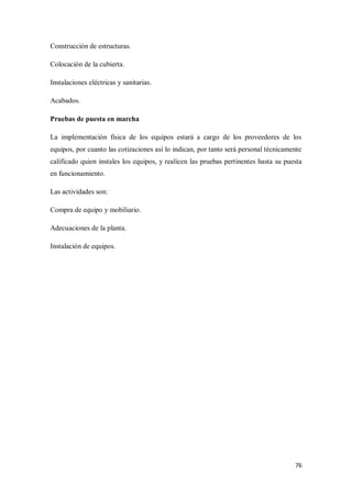 Construcción de estructuras.
Colocación de la cubierta.
Instalaciones eléctricas y sanitarias.
Acabados.
Pruebas de puesta en marcha
La implementación física de los equipos estará a cargo de los proveedores de los
equipos, por cuanto las cotizaciones así lo indican, por tanto será personal técnicamente
calificado quien instales los equipos, y realicen las pruebas pertinentes hasta su puesta
en funcionamiento.
Las actividades son:
Compra de equipo y mobiliario.
Adecuaciones de la planta.
Instalación de equipos.

76

 