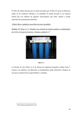 El filtro de carbón funciona por el mismo principio que el filtro de arena, la diferencia
radica en los elementos filtrantes y su finalidad. El carbón activado es un material
natural que con millones de agujeros microscópicos que atrae, captura y rompe
moléculas de contaminantes presentes.
3 Micro filtros o pulidores, porta filtro de acero inoxidable.
Medidas 10" altura x 2 ½" diámetro con cartucho de celulosa poliéster o polipropileno
de 15,10 y 5 micras de retención. Entrada y salida de ¾".3

Figura 3.3

La función de estos filtros es la de detener las impurezas pequeñas (sólidos hasta 5
micras). Los pulidores son fabricados en polipropileno grado alimenticio. Después de
este paso se puede tener un agua brillante y cristalina.

3

http://www.aquapurificacion.com

48

 