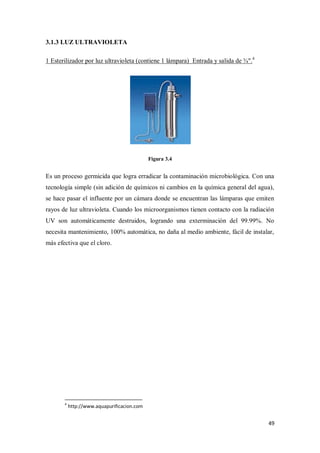 3.1.3 LUZ ULTRAVIOLETA
1 Esterilizador por luz ultravioleta (contiene 1 lámpara) Entrada y salida de ¾".4

Figura 3.4

Es un proceso germicida que logra erradicar la contaminación microbiológica. Con una
tecnología simple (sin adición de químicos ni cambios en la química general del agua),
se hace pasar el influente por un cámara donde se encuentran las lámparas que emiten
rayos de luz ultravioleta. Cuando los microorganismos tienen contacto con la radiación
UV son automáticamente destruidos, logrando una exterminación del 99.99%. No
necesita mantenimiento, 100% automática, no daña al medio ambiente, fácil de instalar,
más efectiva que el cloro.

4

http://www.aquapurificacion.com

49

 