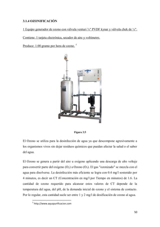 3.1.4 OZONIFICACIÓN
1 Equipo generador de ozono con válvula venturi ¾" PVDF kynar y válvula chek de ¼".
Contiene: 1 tarjeta electrónica, secador de aire y voltímetro.
Produce: 1.00 gramo por hora de ozono. 5

Figura 3.5

El Ozono se utiliza para la desinfección de agua ya que descompone agresivamente a
los organismos vivos sin dejar residuos químicos que puedan afectar la salud o el sabor
del agua.
El Ozono se genera a partir del aire u oxígeno aplicando una descarga de alto voltaje
para convertir parte del oxígeno (O2) a Ozono (O3). El gas "ozonizado" se mezcla con el
agua para disolverse. La desinfección más eficiente se logra con 0.4 mg/l sostenido por
4 minutos, es decir un CT (Concentración en mg/l por Tiempo en minutos) de 1.6. La
cantidad de ozono requerido para alcanzar estos valores de CT depende de la
temperatura del agua, del pH, de la demanda inicial de ozono y el sistema de contacto.
Por lo regular, esta cantidad suele ser entre 1 y 2 mg/l de dosificación de ozono al agua.
5

http://www.aquapurificacion.com

50

 