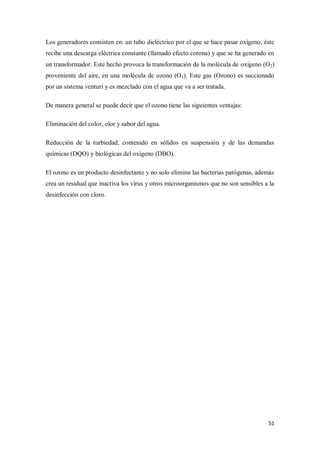 Los generadores consisten en: un tubo dieléctrico por el que se hace pasar oxígeno, éste
recibe una descarga eléctrica constante (llamado efecto corona) y que se ha generado en
un transformador. Este hecho provoca la transformación de la molécula de oxígeno (O2)
proveniente del aire, en una molécula de ozono (O3). Este gas (Ozono) es succionado
por un sistema venturi y es mezclado con el agua que va a ser tratada.
De manera general se puede decir que el ozono tiene las siguientes ventajas:
Eliminación del color, olor y sabor del agua.
Reducción de la turbiedad, contenido en sólidos en suspensión y de las demandas
químicas (DQO) y biológicas del oxígeno (DBO).
El ozono es un producto desinfectante y no solo elimina las bacterias patógenas, además
crea un residual que inactiva los virus y otros microorganismos que no son sensibles a la
desinfección con cloro.

51

 