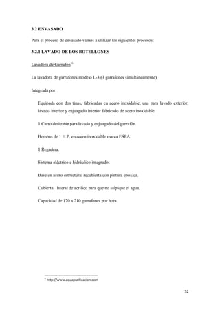 3.2 ENVASADO
Para el proceso de envasado vamos a utilizar los siguientes procesos:
3.2.1 LAVADO DE LOS BOTELLONES
Lavadora de Garrafón 6
La lavadora de garrafones modelo L-3 (3 garrafones simultáneamente)
Integrada por:
Equipada con dos tinas, fabricadas en acero inoxidable, una para lavado exterior,
lavado interior y enjuagado interior fabricado de acero inoxidable.
1 Carro deslizable para lavado y enjuagado del garrafón.
Bombas de 1 H.P. en acero inoxidable marca ESPA.
1 Regadera.
Sistema eléctrico e hidráulico integrado.
Base en acero estructural recubierta con pintura epóxica.
Cubierta lateral de acrílico para que no salpique el agua.
Capacidad de 170 a 210 garrafones por hora.

6

http://www.aquapurificacion.com

52

 