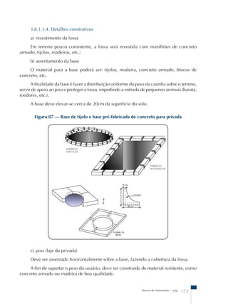 3.8.1.1.4. Detalhes construtivos 
a) revestimento da fossa 
Em terreno pouco consistente, a fossa será revestida com manilhões de concreto 
Manual de Saneamento – pag. 173 
armado, tijolos, madeiras, etc.; 
b) assentamento da base 
O material para a base poderá ser: tijolos, madeira, concreto armado, blocos de 
concreto, etc. 
A finalidade da base é fazer a distribuição uniforme do peso da casinha sobre o terreno, 
servir de apoio ao piso e proteger a fossa, impedindo a entrada de pequenos animais (barata, 
roedores, etc.). 
A base deve elevar-se cerca de 20cm da superfície do solo. 
Figura 87 – Base de tijolo e base pré-fabricada de concreto para privada 
c) piso (laje da privada) 
Deve ser assentado horizontalmente sobre a base, fazendo a cobertura da fossa. 
A fim de suportar o peso do usuário, deve ser construído de material resistente, como 
concreto armado ou madeira de boa qualidade. 
 